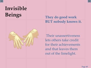 Invisible
Beings      They do good work
            BUT nobody knows it.


             Their unassertiveness
            lets others take credit
            for their achievements
            and that leaves them
            out of the limelight.


                                      Page 40
 