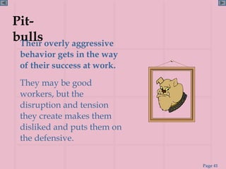 Pit-
bulls overly aggressive
 Their
 behavior gets in the way
 of their success at work.
 They may be good
 workers, but the
 disruption and tension
 they create makes them
 disliked and puts them on
 the defensive.


                             Page 41
 