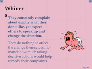 Whiner
s They constantly complain
 about exactly what they
 don’t like, yet expect
 others to speak up and
 change the situation.
 They do nothing to affect
 the change themselves, no
 matter how much taking
 decisive actions would help
 remedy their complaints.
                               Page 43
 
