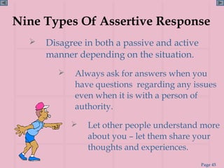 Nine Types Of Assertive Response
     Disagree in both a passive and active
      manner depending on the situation.
            Always ask for answers when you
             have questions regarding any issues
             even when it is with a person of
             authority.

               Let other people understand more
                about you – let them share your
                thoughts and experiences.
                                              Page 45
 