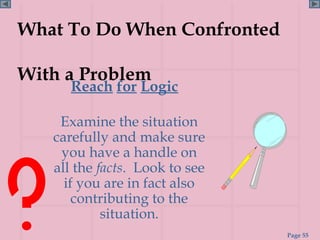 What To Do When Confronted

With a Problem
      Reach for Logic

    Examine the situation
   carefully and make sure
    you have a handle on
   all the facts. Look to see
     if you are in fact also
       contributing to the
            situation.
                                Page 55
 