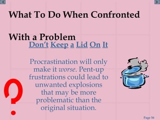 What To Do When Confronted

With a Problem
    Don’t Keep a Lid On It

    Procrastination will only
      make it worse. Pent-up
    frustrations could lead to
      unwanted explosions
        that may be more
      problematic than the
        original situation.
                                 Page 56
 