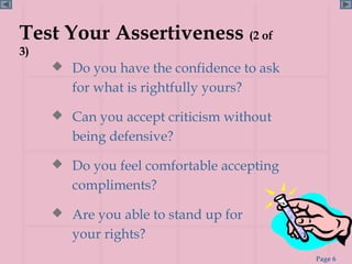 Test Your Assertiveness (2 of
3)
      Do you have the confidence to ask
        for what is rightfully yours?

      Can you accept criticism without
        being defensive?

      Do you feel comfortable accepting
        compliments?

      Are you able to stand up for
        your rights?
                                           Page 6
 