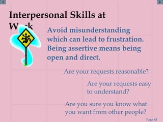 Interpersonal Skills at
Work Avoid misunderstanding
        which can lead to frustration.
        Being assertive means being
        open and direct.
             Are your requests reasonable?
                    Are your requests easy
                    to understand?
             Are you sure you know what
             you want from other people?
                                         Page 63
 