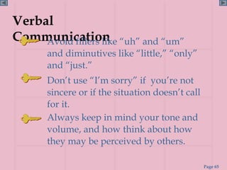 Verbal
Communication “uh” and “um”
     Avoid fillers like
     and diminutives like “little,” “only”
     and “just.”
     Don’t use “I’m sorry” if you’re not
     sincere or if the situation doesn’t call
     for it.
     Always keep in mind your tone and
     volume, and how think about how
     they may be perceived by others.

                                                Page 65
 