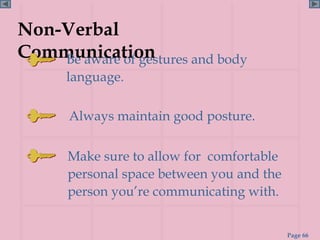 Non-Verbal
Communication
    Be aware of gestures and body
       language.

       Always maintain good posture.


       Make sure to allow for comfortable
       personal space between you and the
       person you’re communicating with.


                                            Page 66
 