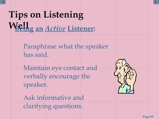 Tips on Listening
Well an Active Listener:
 Being

    Paraphrase what the speaker
    has said.
    Maintain eye contact and
    verbally encourage the
    speaker.
    Ask informative and
    clarifying questions.
                                  Page 69
 