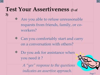 Test Your Assertiveness (3 of
3)
      Are you able to refuse unreasonable
        requests from friends, family, or co-
        workers?

      Can you comfortably start and carry
        on a conversation with others?

      Do you ask for assistance when
        you need it ?
         A “yes” response to the questions
         indicates an assertive approach.
                                                Page 7
 