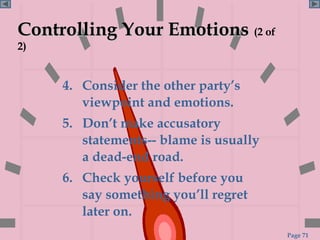 Controlling Your Emotions (2 of
2)


     4. Consider the other party’s
        viewpoint and emotions.
     5. Don’t make accusatory
        statements-- blame is usually
        a dead-end road.
     6. Check yourself before you
        say something you’ll regret
        later on.
                                        Page 71
 