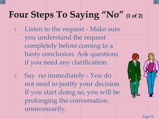 Four Steps To Saying “No” (1 of 2)
 1.   Listen to the request - Make sure
      you understand the request
      completely before coming to a
      hasty conclusion. Ask questions
      if you need any clarification.
 2.   Say no immediately - You do
      not need to justify your decision.
      If you start doing so, you will be
      prolonging the conversation
      unnecessarily.
                                           Page 72
 