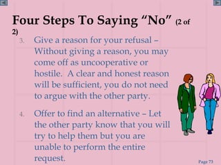 Four Steps To Saying “No” (2 of
2)
     3.   Give a reason for your refusal –
          Without giving a reason, you may
          come off as uncooperative or
          hostile. A clear and honest reason
          will be sufficient, you do not need
          to argue with the other party.
     4.   Offer to find an alternative – Let
          the other party know that you will
          try to help them but you are
          unable to perform the entire
          request.                              Page 73
 