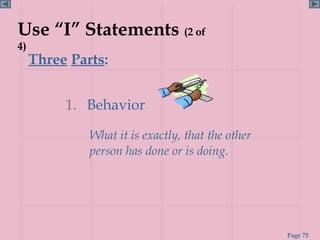 Use “I” Statements (2 of
4)
     Three Parts:


          1. Behavior

              What it is exactly, that the other
              person has done or is doing.




                                                   Page 75
 