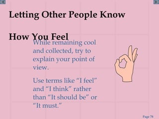 Letting Other People Know

How You Feel
     While remaining cool
     and collected, try to
     explain your point of
     view.
     Use terms like “I feel”
     and “I think” rather
     than “It should be” or
     “It must.”
                               Page 78
 