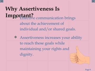 Why Assertiveness Is
Important? communication brings
   Effective
      about the achievement of
      individual and/or shared goals.

    Assertiveness increases your ability
      to reach these goals while
      maintaining your rights and
      dignity.


                                            Page 8
 