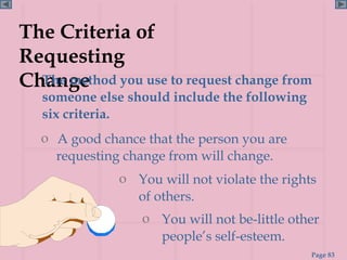 The Criteria of
Requesting
Change you use to request change from
  The method
  someone else should include the following
  six criteria.
  o A good chance that the person you are
    requesting change from will change.
              o You will not violate the rights
                of others.
                  o You will not be-little other
                    people’s self-esteem.
                                              Page 83
 