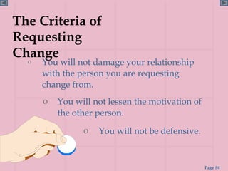 The Criteria of
Requesting
Change
  o You will not damage your relationship
    with the person you are requesting
    change from.
     o   You will not lessen the motivation of
         the other person.
               o   You will not be defensive.


                                                 Page 84
 
