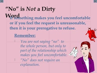 “No” is Not a Dirty
Word
 If something makes you feel uncomfortable
  or if you feel the request is unreasonable,
  then it is your prerogative to refuse.
    Remember:
     You are not saying “no” to
      the whole person, but only to
      part of the relationship which
      makes you feel uncomfortable.
     “No” does not require an
      explanation.
                                                Page 88
 