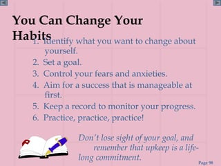 You Can Change Your
Habits
   1. Identify what you want to change about
         yourself.
    2.   Set a goal.
    3.   Control your fears and anxieties.
    4.   Aim for a success that is manageable at
         first.
    5.   Keep a record to monitor your progress.
    6.   Practice, practice, practice!

                 Don’t lose sight of your goal, and
                     remember that upkeep is a life-
                 long commitment.                   Page 98
 