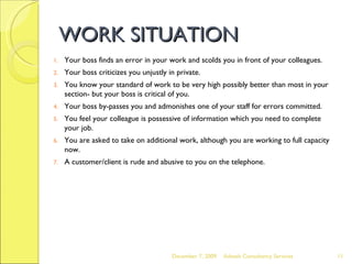 WORK SITUATION Your boss finds an error in your work and scolds you in front of your colleagues. Your boss criticizes you unjustly in private. You know your standard of work to be very high possibly better than most in your section- but your boss is critical of you. Your boss by-passes you and admonishes one of your staff for errors committed. You feel your colleague is possessive of information which you need to complete your job. You are asked to take on additional work, although you are working to full capacity now. A customer/client is rude and abusive to you on the telephone. June 7, 2009 Advesh Consultancy Services 