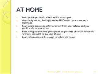 AT HOME Your spouse persists in a habit which annoys you. Your family wants a holiday/travel to Hill Station but you wanted a pilgrimage. Your spouse accepts an offer for dinner from your relative and you would prefer not to accept. After asking opinion from your spouse on purchase of certain household furniture, you want to buy your choice. Your children do not do enough to help in the house. June 7, 2009 Advesh Consultancy Services 