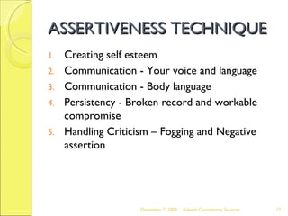 ASSERTIVENESS TECHNIQUE Creating self esteem  Communication - Your voice and language  Communication - Body language  Persistency - Broken record and workable compromise Handling Criticism – Fogging and Negative assertion June 7, 2009 Advesh Consultancy Services 