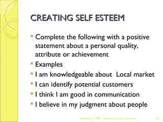 CREATING SELF ESTEEM Complete the following with a positive statement about a personal quality, attribute or achievement Examples I am knowledgeable about  Local market I can identify potential customers I think I am good in communication I believe in my judgment about people June 7, 2009 Advesh Consultancy Services 