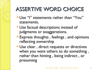 ASSERTIVE WORD CHOICE Use “I” statements rather than “You” statements. Use factual descriptions instead of judgments or exaggerations. Express thoughts , feelings , and opinions reflecting ownership Use clear , direct requests or directives when you want others to do something , rather than hinting , being indirect , or presuming June 7, 2009 Advesh Consultancy Services 