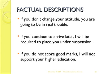 FACTUAL DESCRIPTIONS If you don’t change your attitude, you are going to be in real trouble. If you continue to arrive late , I will be required to place you under suspension. If you do not score good marks, I will not support your higher education. June 7, 2009 Advesh Consultancy Services 