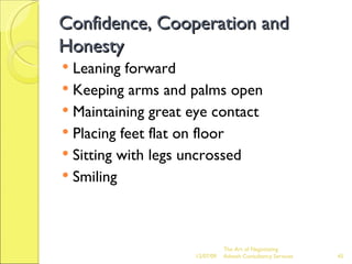 Confidence, Cooperation and Honesty Leaning forward Keeping arms and palms open Maintaining great eye contact Placing feet flat on floor Sitting with legs uncrossed Smiling 06/07/09 The Art of Negotiating  Advesh Consultancy Services 
