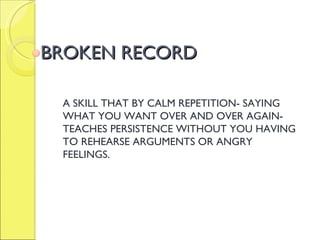 BROKEN RECORD A SKILL THAT BY CALM REPETITION- SAYING WHAT YOU WANT OVER AND OVER AGAIN- TEACHES PERSISTENCE WITHOUT YOU HAVING TO REHEARSE ARGUMENTS OR ANGRY FEELINGS. 