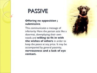 PASSIVE Offering no opposition ; submissive . This communicates a message of inferiority   Here the person acts like a doormat, downplaying their own needs and  willing to fit in with the wishes of others  in order to keep the peace at any price. It may be accompanied by general passivity,  nervousness and a lack of eye contact.  