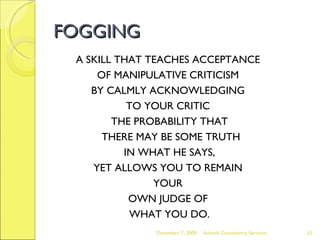 FOGGING A SKILL THAT TEACHES ACCEPTANCE  OF MANIPULATIVE CRITICISM  BY CALMLY ACKNOWLEDGING  TO YOUR CRITIC  THE PROBABILITY THAT THERE MAY BE SOME TRUTH IN WHAT HE SAYS,  YET ALLOWS YOU TO REMAIN  YOUR  OWN JUDGE OF  WHAT YOU DO. June 7, 2009 Advesh Consultancy Services 