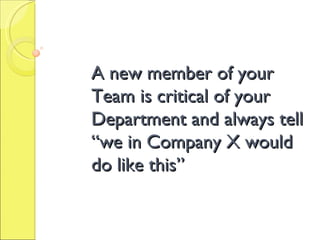 A new member of your Team is critical of your Department and always tell “we in Company X would do like this” 