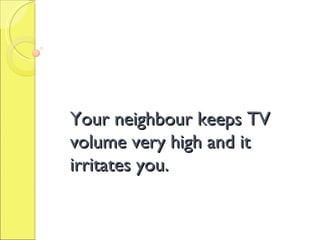 Your neighbour keeps TV volume very high and it irritates you. 