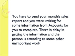 You have to send your monthly sales report and you were waiting for some information from Accounts for you to complete. There is delay in getting the information and the person is attending to some other unimportant work 