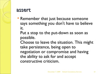 assert Remember that just because someone says something you don't have to believe it.  Put a stop to the put-down as soon as possible.  Choose to leave the situation. This might take persistence, being open to negotiation or compromise and having the ability to ask for and accept constructive criticism.  June 7, 2009 Advesh Consultancy Services 