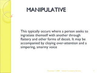 MANIPULATIVE This typically occurs where a person seeks to ingratiate themself with another through flattery and other forms of deceit. It may be accompanied by cloying over-attention and a simpering, smarmy voice June 7, 2009 Advesh Consultancy Services 