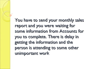 You have to send your monthly sales report and you were waiting for some information from Accounts for you to complete. Th...
