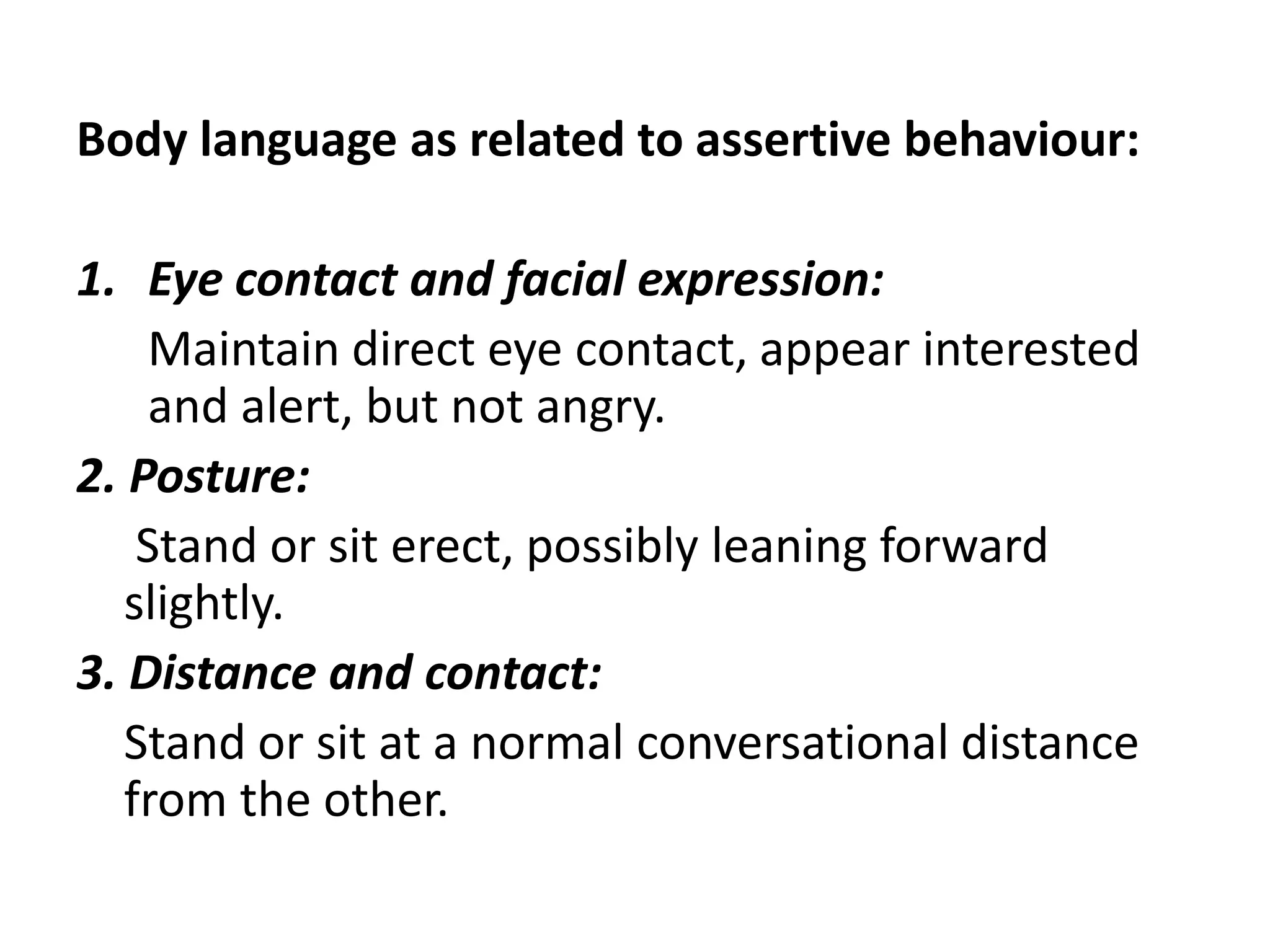 Body language as related to assertive behaviour:Eye contact and facial expression:       Maintaindirect eye contact, appear interested and alert, but not angry.2. Posture:      Stand or sit erect, possibly leaningforward slightly.3. Distance and contact:     Stand or sit at a normal conversational distance from the other.