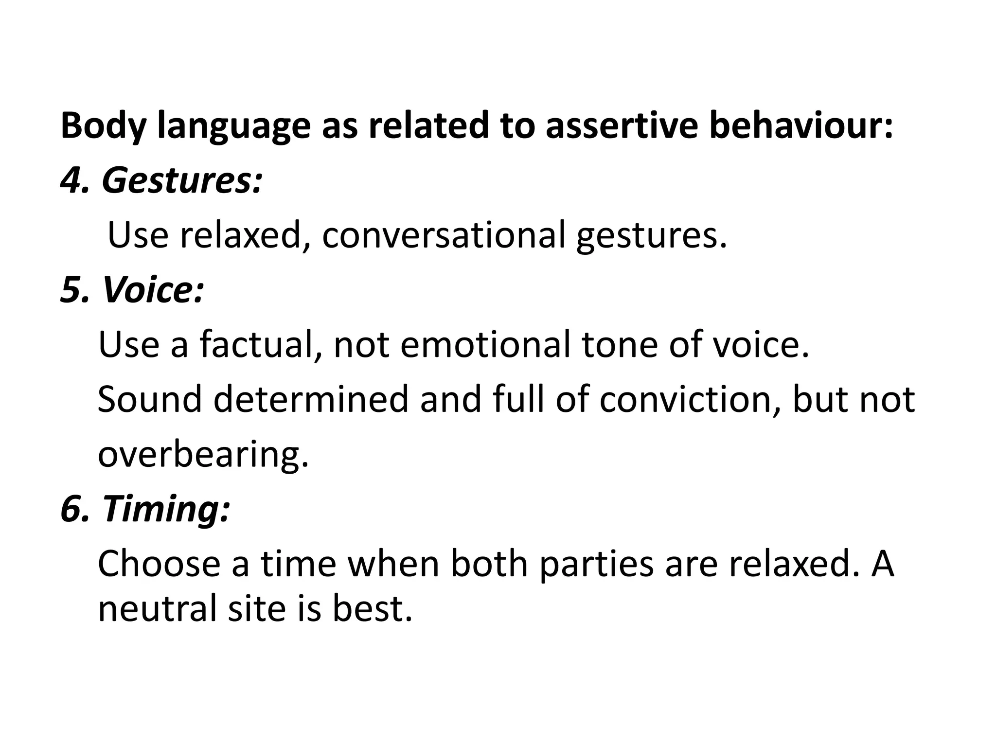 Body language as related to assertive behaviour:4. Gestures:      Use relaxed, conversational gestures.5. Voice:     Use a factual, not emotional tone of voice.    Sound determined and full of conviction, but not    overbearing.6. Timing:     Choose a time when both parties are relaxed. A neutral site is best.