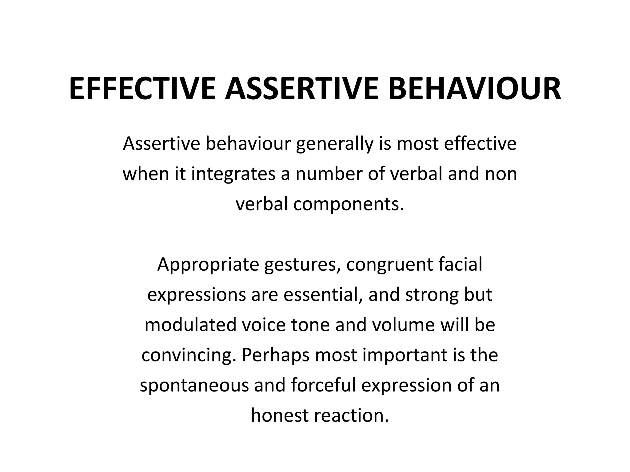 EFFECTIVE ASSERTIVE BEHAVIOURAssertive behaviour generally is most effectivewhen it integrates a number of verbal and nonverbal components.Appropriate gestures, congruent facialexpressions are essential, and strong butmodulated voice tone and volume will beconvincing. Perhaps most important is thespontaneous and forceful expression of anhonest reaction.