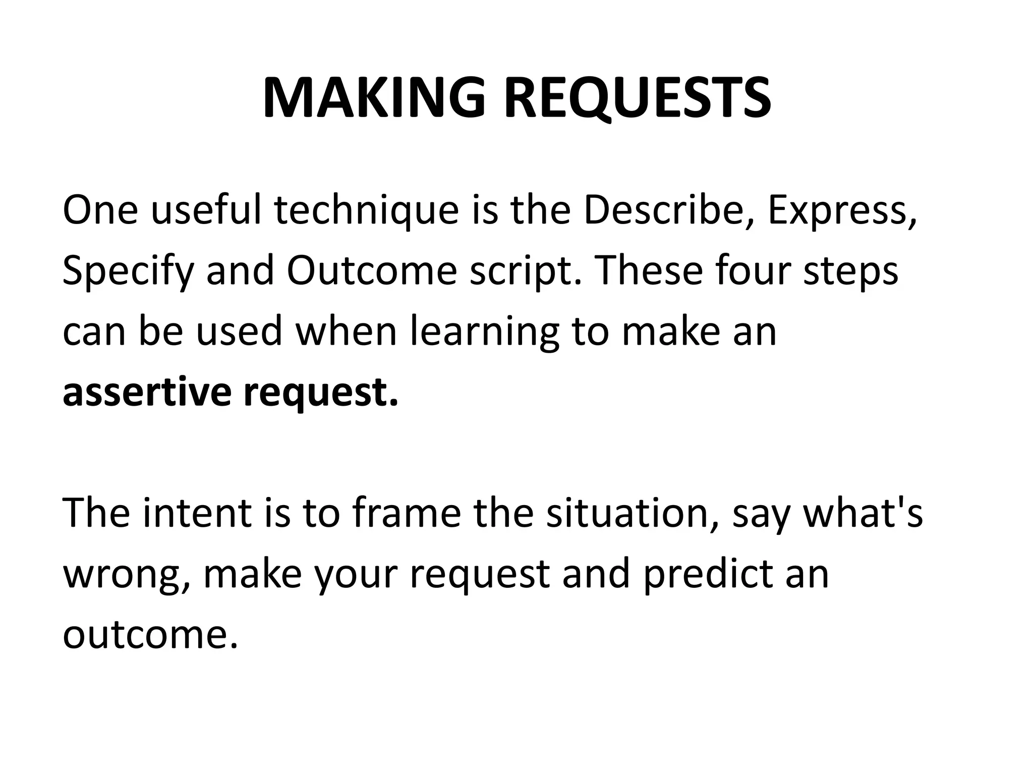 MAKING REQUESTSOne useful technique is the Describe, Express,Specify and Outcome script. These four stepscan be used when learning to make anassertive request.The intent is to frame the situation, say what'swrong, make your request and predict anoutcome.