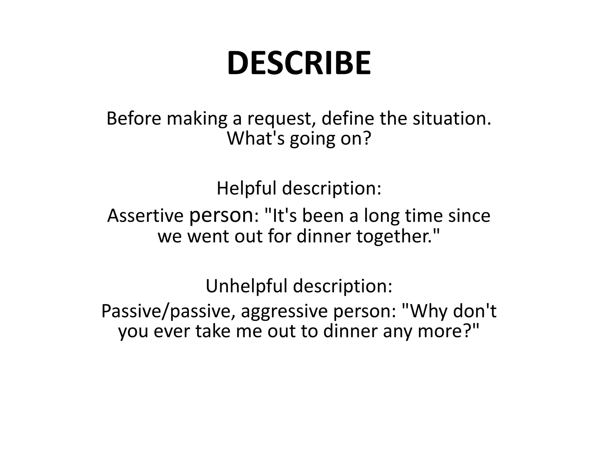 DESCRIBEBefore making a request, define the situation. What's going on?Helpful description:Assertive person: "It's been a long time since we went out for dinner together."Unhelpful description:Passive/passive, aggressive person: "Why don't you ever take me out to dinner any more?"
