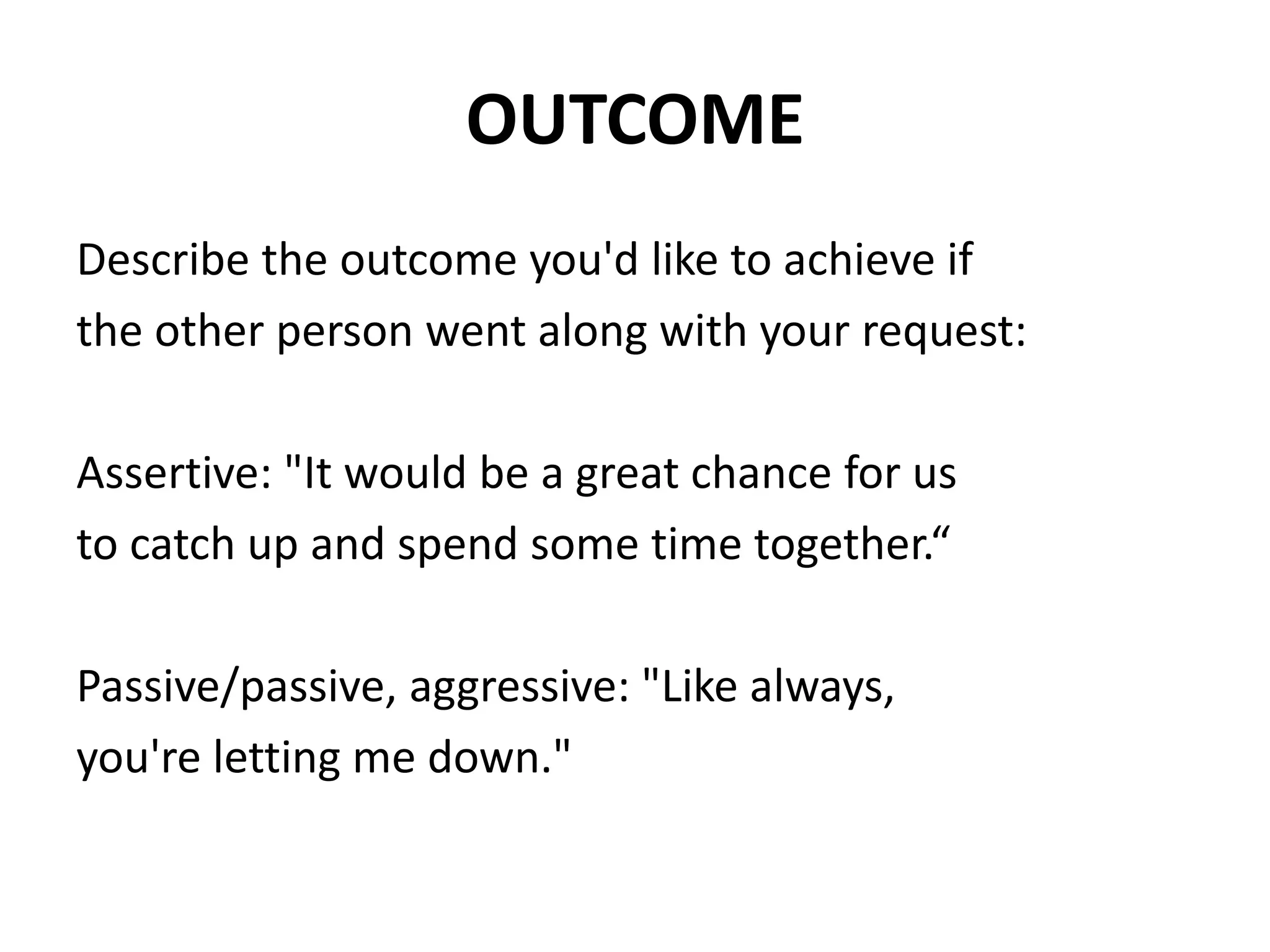 OUTCOMEDescribe the outcome you'd like to achieve ifthe other person went along with your request:Assertive: "It would be a great chance for usto catch up and spend some time together.“Passive/passive, aggressive: "Like always,you're letting me down."
