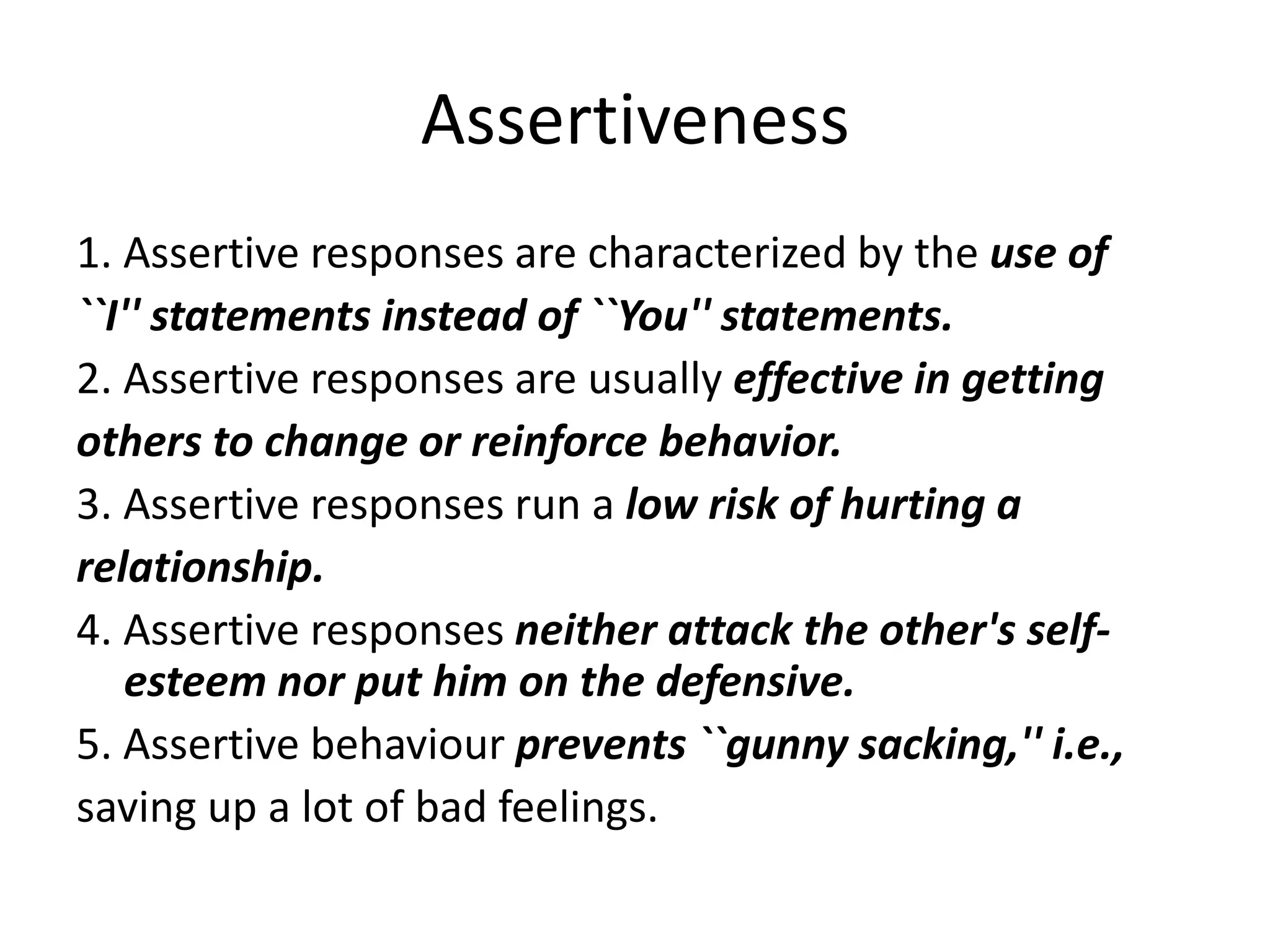 Assertiveness1. Assertive responses are characterized by the use of``I'' statements instead of ``You'' statements.2. Assertive responses are usually effective in gettingothers to change or reinforce behavior.3. Assertive responses run a low risk of hurting arelationship.4. Assertive responses neither attack the other's self-esteem nor put him on the defensive.5. Assertive behaviour prevents ``gunny sacking,'' i.e.,saving up a lot of bad feelings.