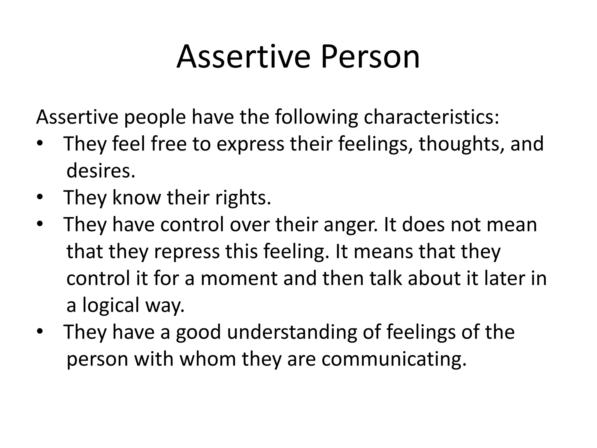 Assertive PersonAssertive people have the following characteristics: They feel free to express their feelings, thoughts, and      desires. They know their rights. They have control over their anger. It does not mean      that they repress this feeling. It means that they      control it for a moment and then talk about it later in      a logical way. They have a good understanding of feelings of the      person with whom they are communicating.