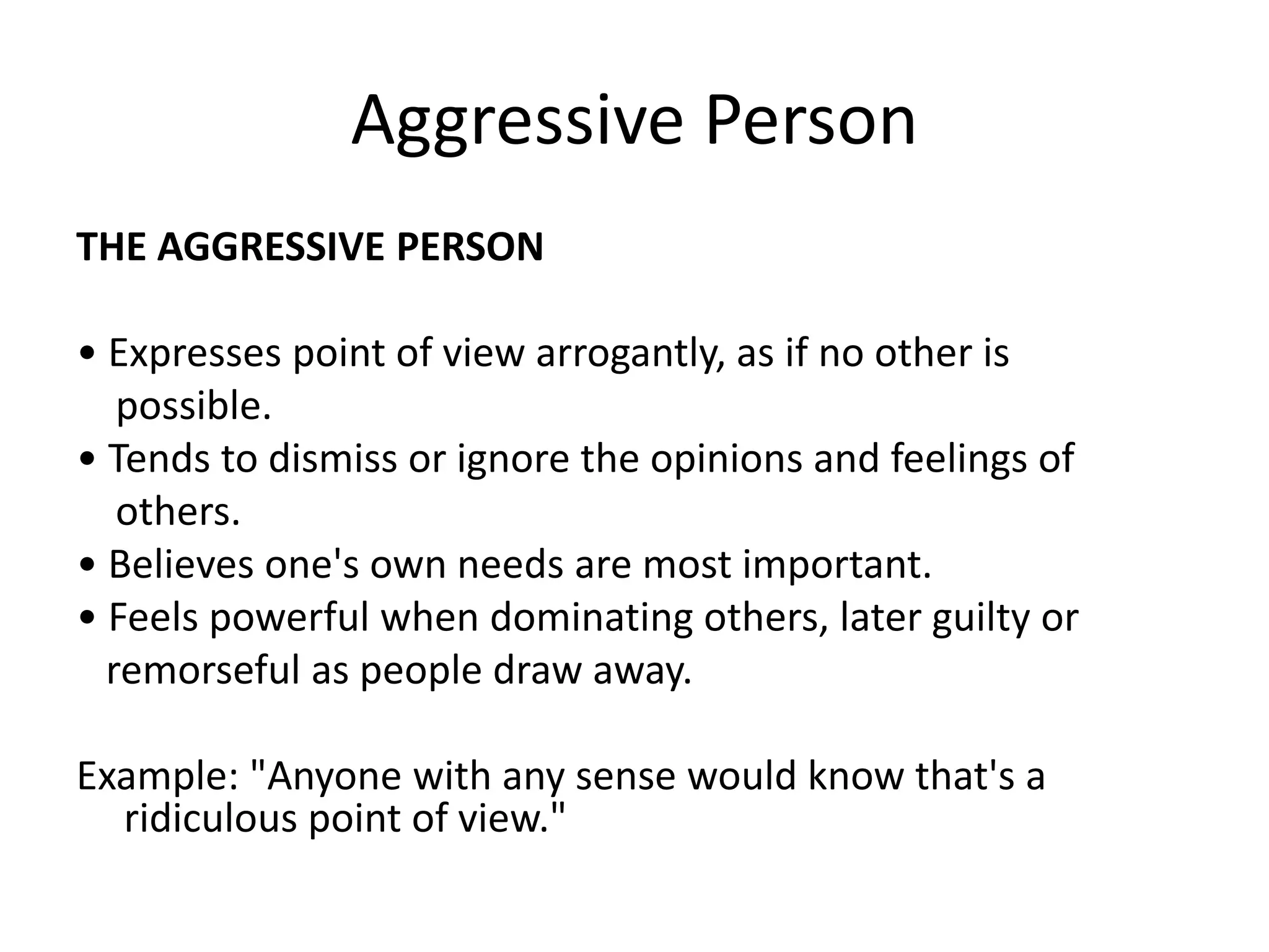 Aggressive PersonTHE AGGRESSIVE PERSON• Expresses point of view arrogantly, as if no other is    possible.• Tends to dismiss or ignore the opinions and feelings of    others.• Believes one's own needs are most important.• Feels powerful when dominating others, later guilty or   remorseful as people draw away.Example: "Anyone with any sense would know that's a ridiculous point of view."
