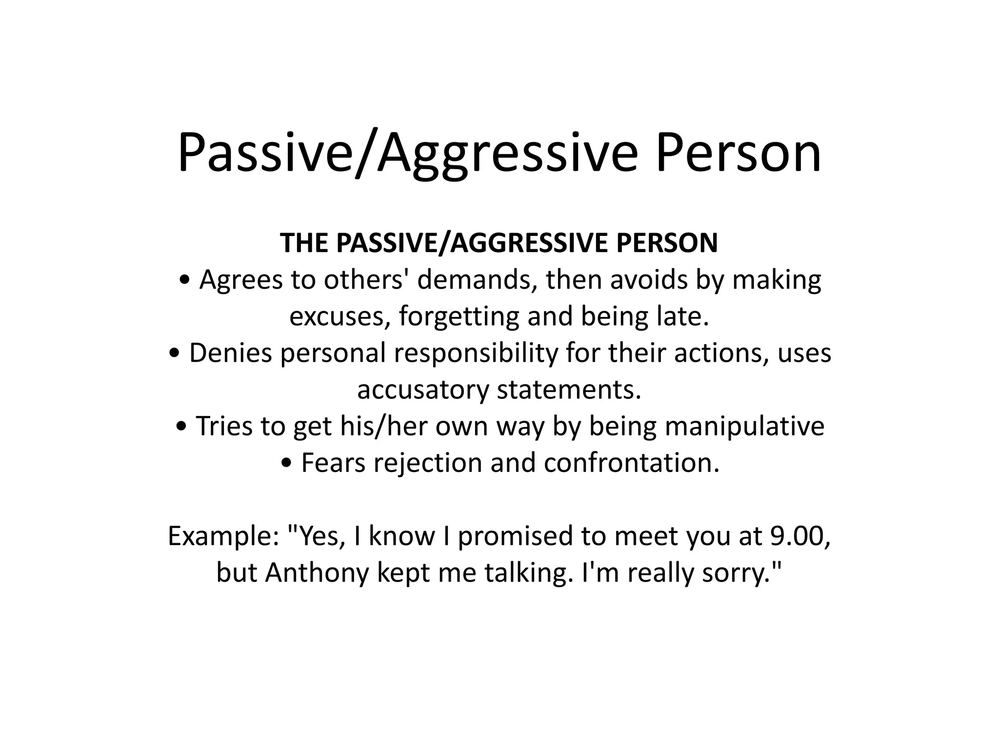 Passive/Aggressive PersonTHE PASSIVE/AGGRESSIVE PERSON• Agrees to others' demands, then avoids by makingexcuses, forgetting and being late.• Denies personal responsibility for their actions, usesaccusatory statements.• Tries to get his/her own way by being manipulative• Fears rejection and confrontation.Example: "Yes, I know I promised to meet you at 9.00,but Anthony kept me talking. I'm really sorry."