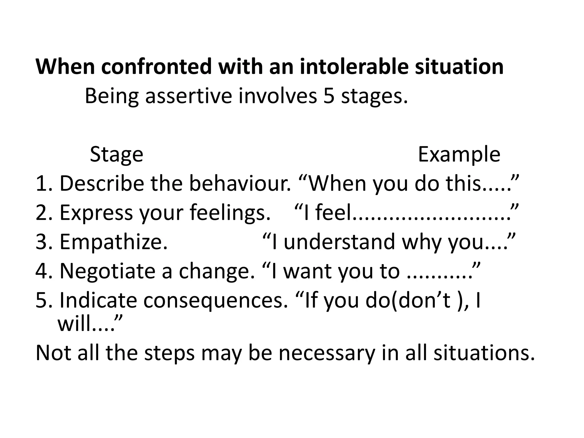 When confronted with an intolerable situation         Being assertive involves 5 stages.         Stage                                                  Example1. Describe the behaviour. “When you do this.....”2. Express your feelings.    “I feel..........................”3. Empathize.                 “I understand why you....”4. Negotiate a change. “I want you to ...........”5. Indicate consequences. “If you do(don’t ), I will....”Not all the steps may be necessary in all situations.