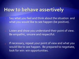 1.   Say what you feel and think about the situation and
     what you would like to see happen (be positive).

2.   Listen and show you understand their point of view.
     Be empathic, sincere and respectful.

3.   If necessary, repeat your point of view and what you
     would like to see happen. Be prepared to negotiate,
     look for win: win opportunities.
 